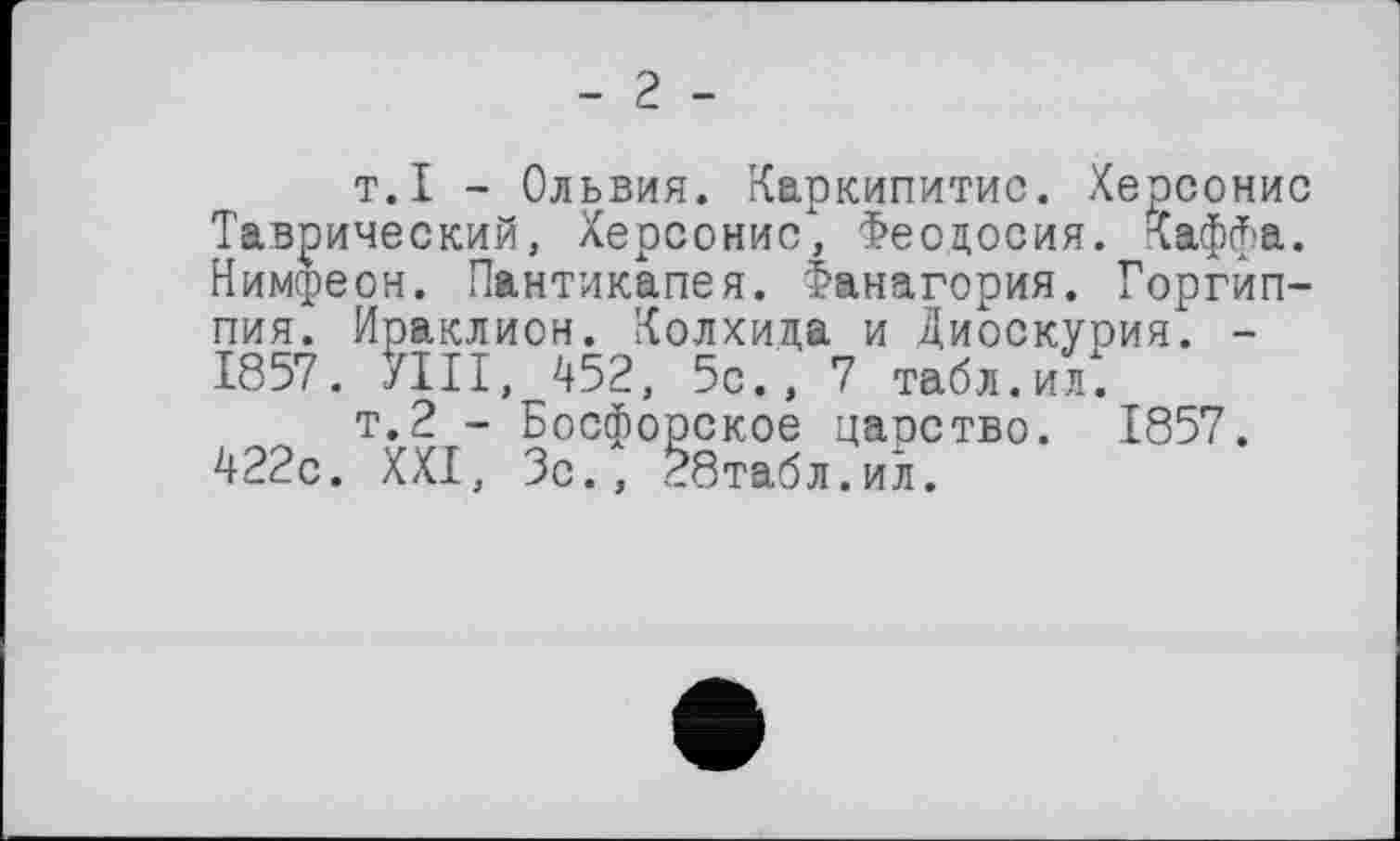 ﻿- г -
т.I - Ольвия. Каркипитис. Херсонис Таврический, Херсонис, Феодосия. Хаффа. Нимсреон. Пантикапея. Фанагория. Горгйп-пия. Ираклион. Колхида и Диоскурия. -1857. УШ, 452, 5с., 7 табл.ил.
т.2 - Босфорское папство. 1857. 422с. XXI, Зс., 28табл.ил.